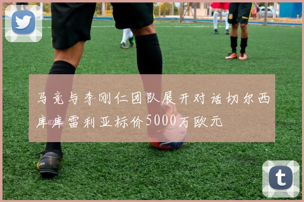 马竞与李刚仁团队展开对话切尔西库库雷利亚标价5000万欧元