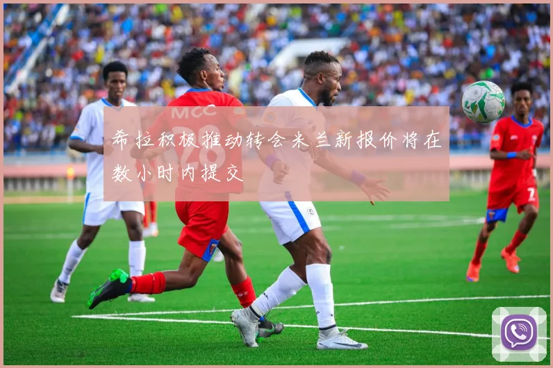 希拉积极推动转会米兰新报价将在数小时内提交
