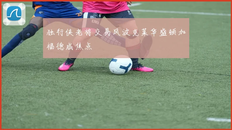 独行侠老将交易风波克莱华盛顿加福德成焦点