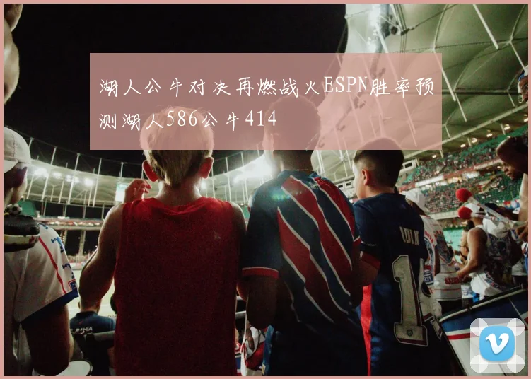 湖人公牛对决再燃战火ESPN胜率预测湖人586公牛414