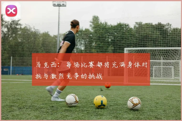 马克西：每场比赛都将充满身体对抗与激烈竞争的挑战
