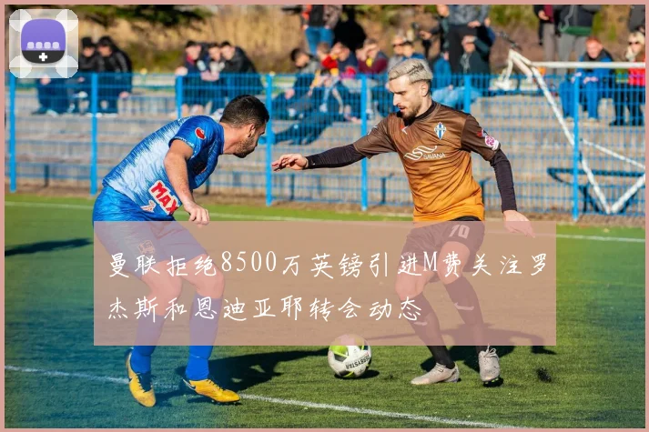 曼联拒绝8500万英镑引进M费关注罗杰斯和恩迪亚耶转会动态