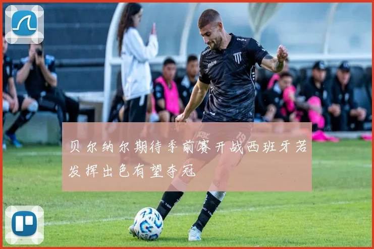 贝尔纳尔期待季前赛开战西班牙若发挥出色有望夺冠