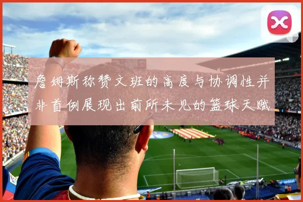 詹姆斯称赞文班的高度与协调性并非首例展现出前所未见的篮球天赋