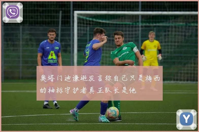 奥塔门迪谦逊发言称自己只是梅西的袖标守护者真正队长是他