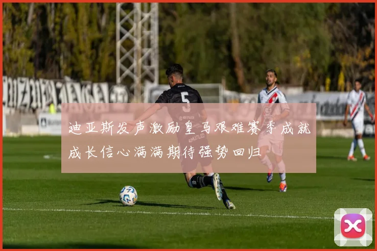 迪亚斯发声激励皇马艰难赛季成就成长信心满满期待强势回归