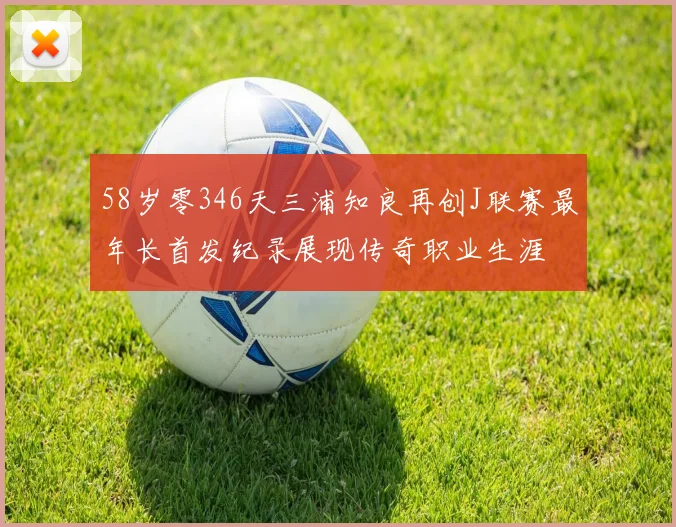 58岁零346天三浦知良再创J联赛最年长首发纪录展现传奇职业生涯