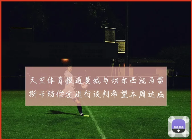 天空体育报道曼城与切尔西就马雷斯卡赔偿金进行谈判希望本周达成协议