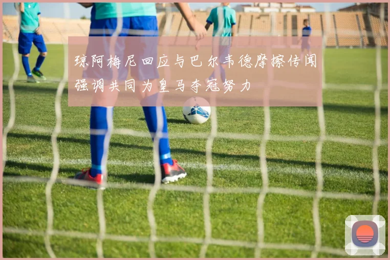 琼阿梅尼回应与巴尔韦德摩擦传闻强调共同为皇马夺冠努力