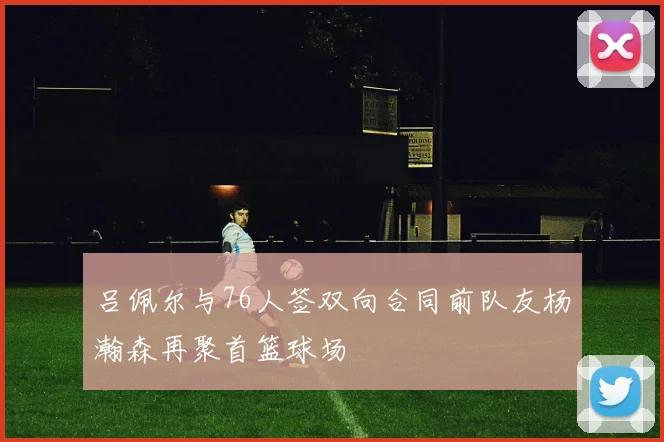 吕佩尔与76人签双向合同前队友杨瀚森再聚首篮球场