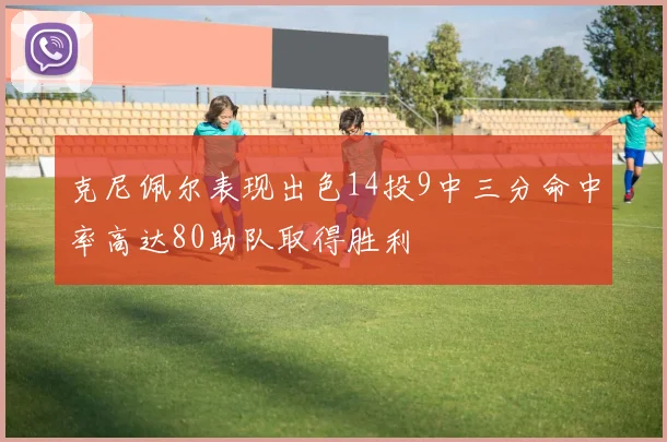 克尼佩尔表现出色14投9中三分命中率高达80助队取得胜利