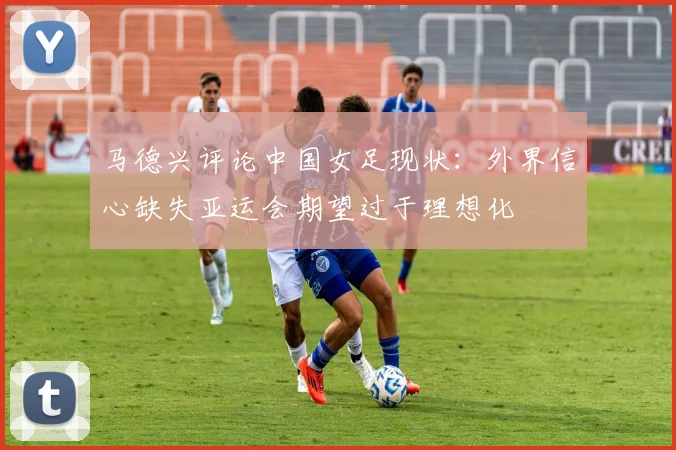 马德兴评论中国女足现状：外界信心缺失亚运会期望过于理想化
